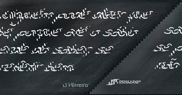 Ninguém pode dizer que sabe, porque até o sábio se perde do saber, se não refletir bem.... Frase de Li Ferreira.