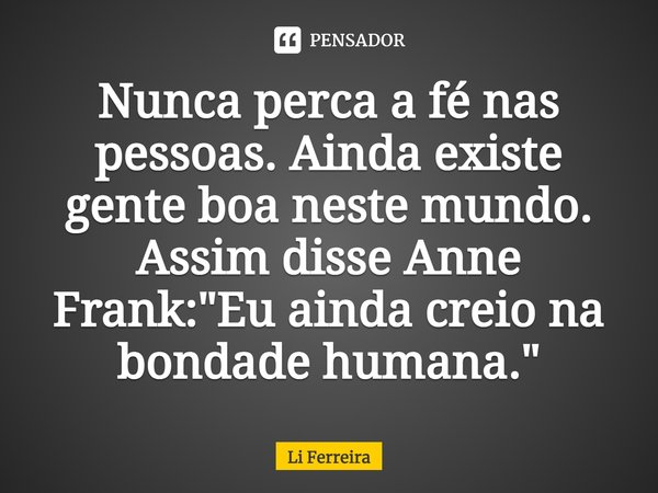 Nunca perca a fé nas pessoas. Ainda existe gente boa neste mundo. Assim disse Anne Frank: "Eu ainda creio na bondade humana."... Frase de Li Ferreira.