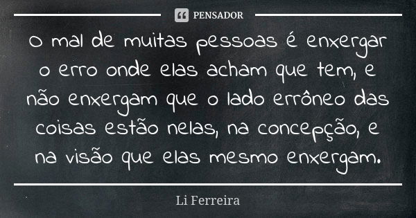 O mal de muitas pessoas é enxergar o erro onde elas acham que tem, e não enxergam que o lado errôneo das coisas estão nelas, na concepção, e na visão que elas m... Frase de Li Ferreira.