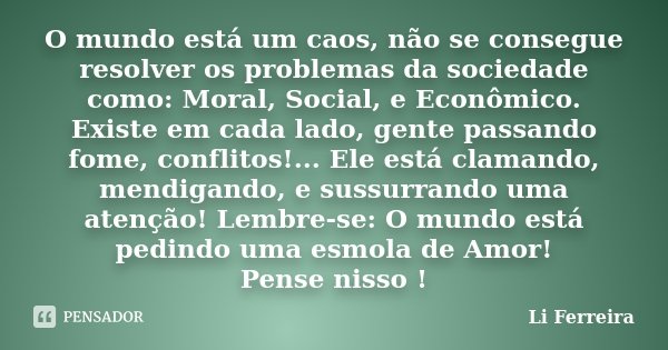 O mundo está um caos, não se consegue resolver os problemas da sociedade como: Moral, Social, e Econômico. Existe em cada lado, gente passando fome, conflitos!.... Frase de Li Ferreira.