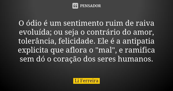 O ódio é um sentimento ruim de raiva evoluída; ou seja o contrário do amor, tolerância, felicidade. Ele é a antipatia explicita que aflora o "mal", e ... Frase de Li Ferreira.