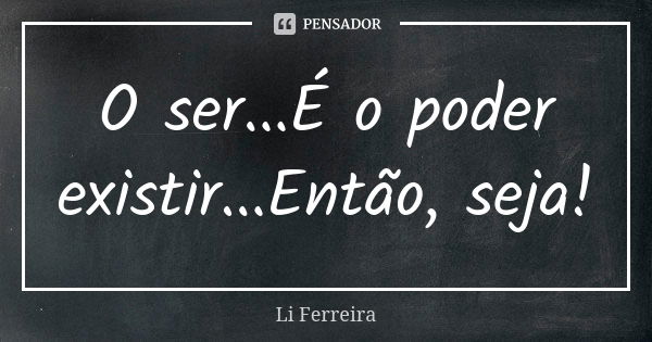 O ser...É o poder existir...Então, seja!... Frase de Li Ferreira.