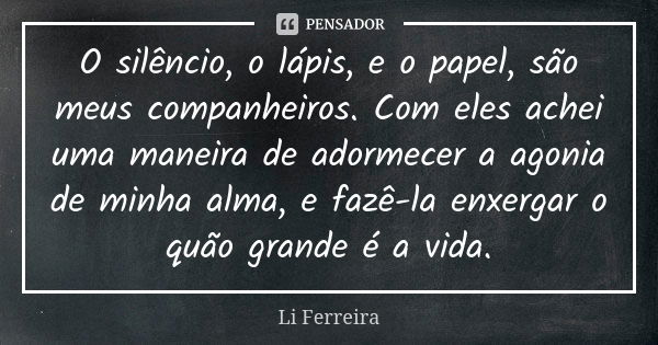 O silêncio, o lápis, e o papel, são meus companheiros. Com eles achei uma maneira de adormecer a agonia de minha alma, e fazê-la enxergar o quão grande é a vida... Frase de Li Ferreira.