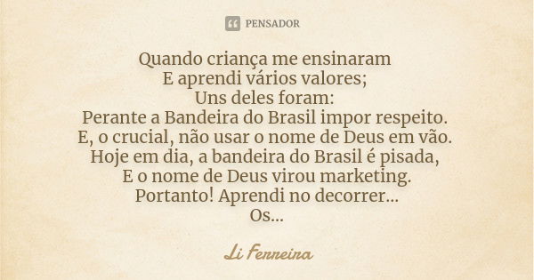 Quando criança me ensinaram E aprendi vários valores; Uns deles foram: Perante a Bandeira do Brasil impor respeito. E, o crucial, não usar o nome de Deus em vão... Frase de Li Ferreira.