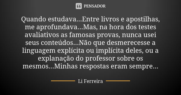 Quando estudava...Entre livros e apostilhas, me aprofundava...Mas, na hora dos testes avaliativos as famosas provas, nunca usei seus conteúdos...Não que desmere... Frase de Li Ferreira.