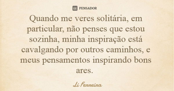 Quando me veres solitária, em particular, não penses que estou sozinha, minha inspiração está cavalgando por outros caminhos, e meus pensamentos inspirando bons... Frase de Li Ferreira.