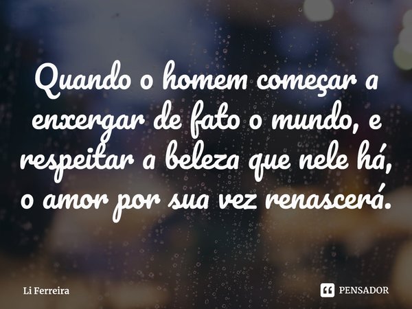 Quando o homem começar a enxergar de fato o mundo, e respeitar a beleza que nele há, o amor por sua vez renascerá.⁠... Frase de Li Ferreira.