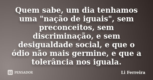 Quem sabe, um dia tenhamos uma "nação de iguais", sem preconceitos, sem discriminação, e sem desigualdade social, e que o ódio não mais germine, e que... Frase de Li Ferreira.