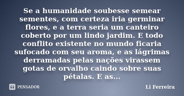 Se a humanidade soubesse semear sementes, com certeza iria germinar flores, e a terra seria um canteiro coberto por um lindo jardim. E todo conflito existente n... Frase de Li Ferreira.