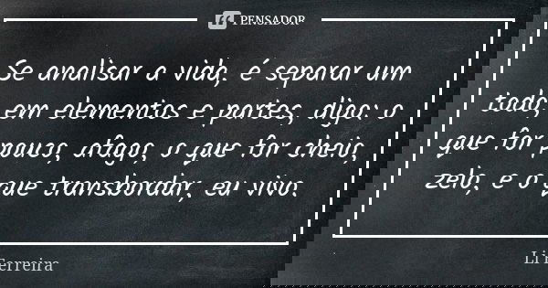Se analisar a vida, é separar um todo, em elementos e partes, digo: o que for pouco, afago, o que for cheio, zelo, e o que transbordar, eu vivo.... Frase de Li Ferreira.