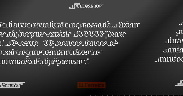 Se houve revolução no passado...Dizem que foi porque existia 'LOUCOS' para lutar!...De certo, "Os poucos loucos de ontem são os que tentam fazer os muitos ... Frase de Li Ferreira.