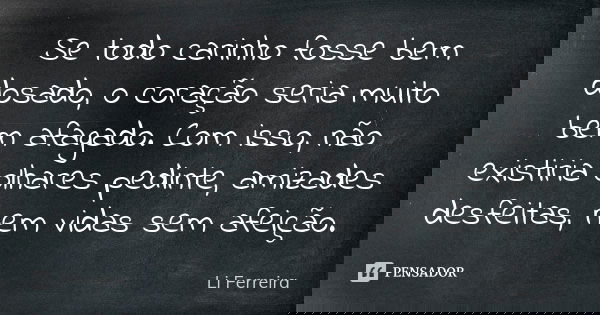 Se todo carinho fosse bem dosado, o coração seria muito bem afagado. Com isso, não existiria olhares pedinte, amizades desfeitas, nem vidas sem afeição.... Frase de Li Ferreira.