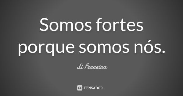 Somos fortes porque somos nós.... Frase de Li Ferreira.