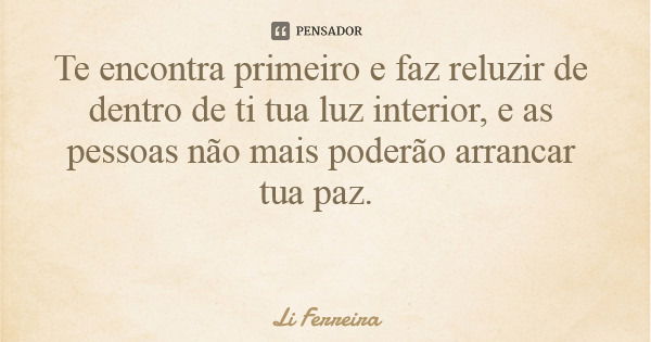 Te encontra primeiro e faz reluzir de dentro de ti tua luz interior, e as pessoas não mais poderão arrancar tua paz.... Frase de Li Ferreira.