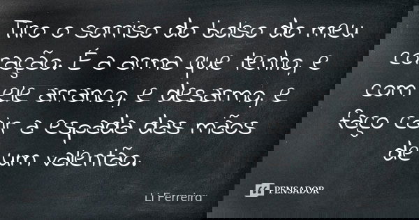 Tiro o sorriso do bolso do meu coração. É a arma que tenho, e com ele arranco, e desarmo, e faço cair a espada das mãos de um valentão.... Frase de Li Ferreira.