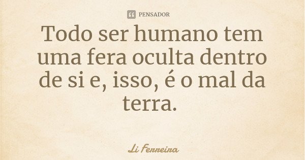 Todo ser humano tem uma fera oculta dentro de si e, isso, é o mal da terra.... Frase de Li Ferreira.