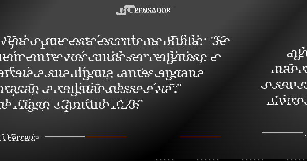Veja o que está escrito na Bíblia: "Se alguém entre vós cuida ser religioso, e não refreia a sua língua, antes engana o seu coração, a religião desse é vã&... Frase de Li Ferreira.