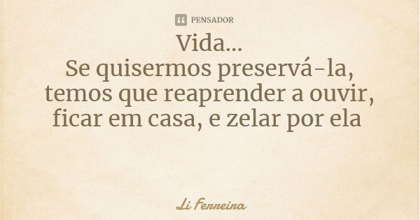 Vida... Se quisermos preservá-la, temos que reaprender a ouvir, ficar em casa, e zelar por ela... Frase de Li Ferreira.