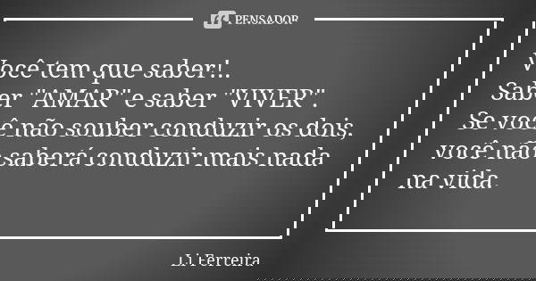 Você tem que saber!.. Saber "AMAR" e saber "VIVER". Se você não souber conduzir os dois, você não saberá conduzir mais nada na vida.... Frase de Li Ferreira.