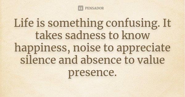 Life is something confusing. It takes sadness to know happiness, noise to appreciate silence and absence to value presence.