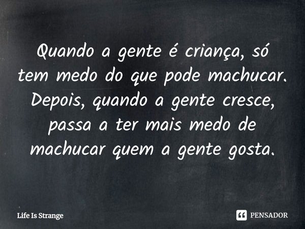 ⁠Quando a gente é criança, só tem medo do que pode machucar. Depois, quando a gente cresce, passa a ter mais medo de machucar quem a gente gosta.... Frase de Life Is Strange.