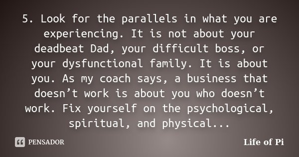 5. Look for the parallels in what you are experiencing. It is not about your deadbeat Dad, your difficult boss, or your dysfunctional family. It is about you. A... Frase de Life of Pi.