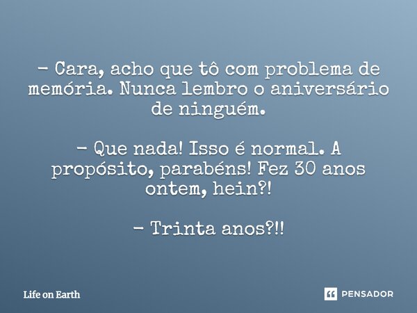 ⁠- Cara, acho que tô com problema de memória. Nunca lembro o aniversário de ninguém. - Que nada! Isso é normal. A propósito, parabéns! Fez 30 anos ontem, hein?!... Frase de Life on Earth.