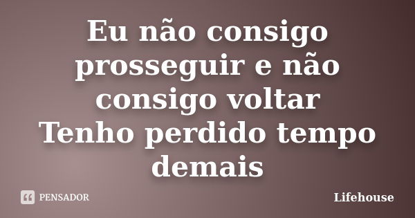 Eu não consigo prosseguir e não consigo voltar Tenho perdido tempo demais... Frase de Lifehouse.