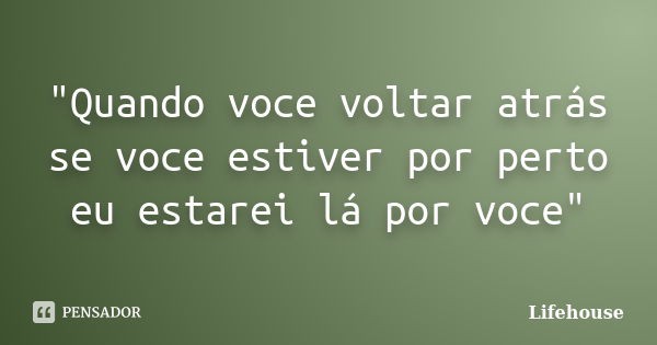 "Quando voce voltar atrás se voce estiver por perto eu estarei lá por voce"... Frase de Lifehouse.