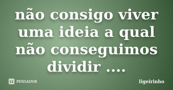 não consigo viver uma ideia a qual não conseguimos dividir ....... Frase de ligeirinho.