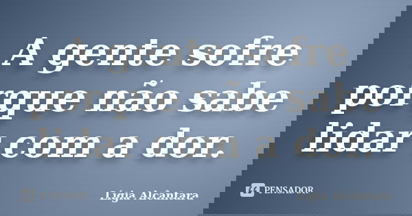 A gente sofre porque não sabe lidar com a dor.... Frase de Lígia Alcântara.