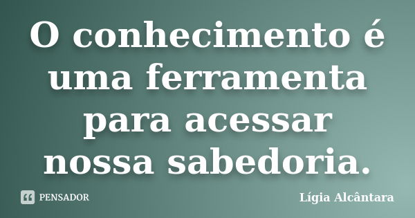 O conhecimento é uma ferramenta para acessar nossa sabedoria.... Frase de Lígia Alcântara.