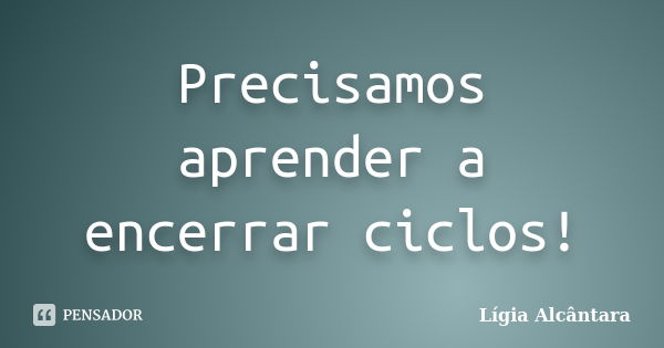 Precisamos aprender a encerrar ciclos!... Frase de Lígia Alcântara.