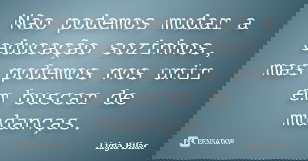 Não podemos mudar a educação sozinhos, mas podemos nos unir em buscar de mudanças.... Frase de Ligia Bilac.