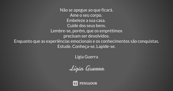 Não se apegue ao que ficará. Ame o seu corpo. Embeleze a sua casa. Cuide dos seus bens. Lembre-se, porém, que os emprétimos precisam ser devolvidos. Enquanto qu... Frase de Lígia Guerra.