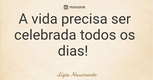 A vida precisa ser celebrada todos os dias!... Frase de Lígia Nascimento.