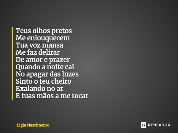⁠Teus olhos pretos
Me enlouquecem
Tua voz mansa
Me faz delirar
De amor e prazer
Quando a noite cai
No apagar das luzes
Sinto o teu cheiro
Exalando no ar
E tuas ... Frase de Lígia Nascimento.