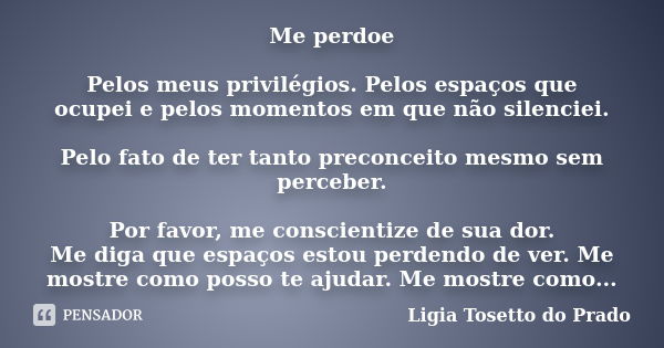 Me perdoe Pelos meus privilégios. Pelos espaços que ocupei e pelos momentos em que não silenciei. Pelo fato de ter tanto preconceito mesmo sem perceber. Por fav... Frase de Ligia Tosetto do Prado.