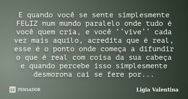 E quando você se sente simplesmente FELIZ num mundo paralelo onde tudo é você quem cria, e você ‘’vive’’ cada vez mais aquilo, acredita que é real, esse é o pon... Frase de Ligia Valentina.