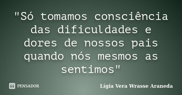 "Só tomamos consciência das dificuldades e dores de nossos pais quando nós mesmos as sentimos"... Frase de Lígia Vera Wrasse Araneda.