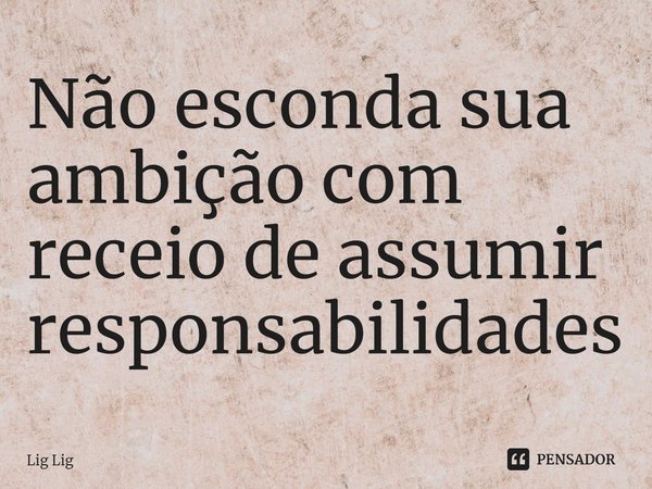 ⁠Não esconda sua ambição com receio de assumir responsabilidades... Frase de Lig Lig.