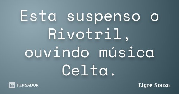 Esta suspenso o Rivotril, ouvindo música Celta.... Frase de Ligre Souza.