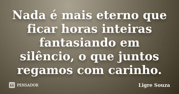 Nada é mais eterno que ficar horas inteiras fantasiando em silêncio, o que juntos regamos com carinho.... Frase de Ligre Souza.