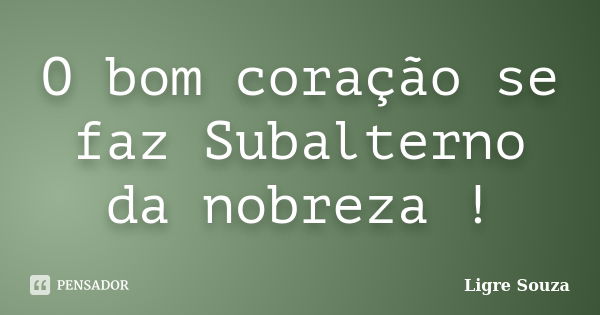 O bom coração se faz Subalterno da nobreza !... Frase de Ligre Souza.