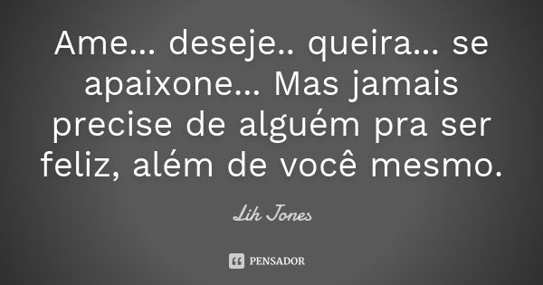 Ame... deseje.. queira... se apaixone... Mas jamais precise de alguém pra ser feliz, além de você mesmo.... Frase de Lih Jones.