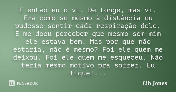 E então eu o vi. De longe, mas vi. Era como se mesmo à distância eu pudesse sentir cada respiração dele. E me doeu perceber que mesmo sem mim ele estava bem. Ma... Frase de Lih Jones.