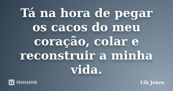 Tá na hora de pegar os cacos do meu coração, colar e reconstruir a minha vida.... Frase de Lih Jones.