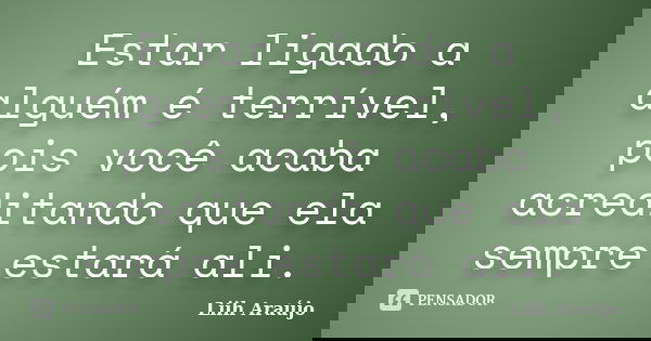 Estar ligado a alguém é terrível, pois você acaba acreditando que ela sempre estará ali.... Frase de Liih Araújo.