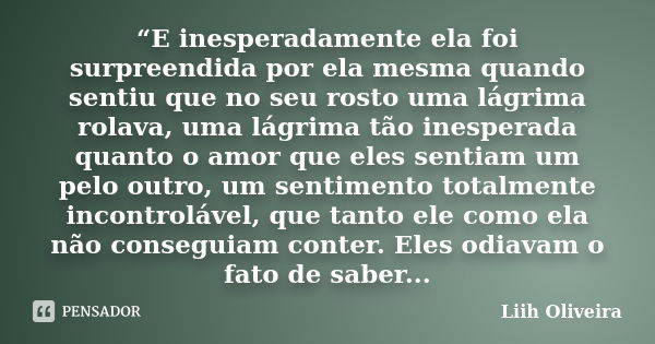 “E inesperadamente ela foi surpreendida por ela mesma quando sentiu que no seu rosto uma lágrima rolava, uma lágrima tão inesperada quanto o amor que eles senti... Frase de Liih Oliveira..