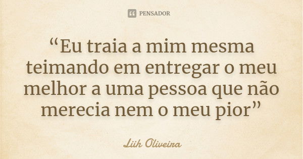 “Eu traia a mim mesma teimando em entregar o meu melhor a uma pessoa que não merecia nem o meu pior”... Frase de Liih Oliveira..